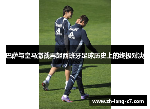 巴萨与皇马激战再起西班牙足球历史上的终极对决