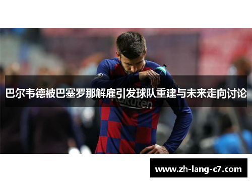 巴尔韦德被巴塞罗那解雇引发球队重建与未来走向讨论